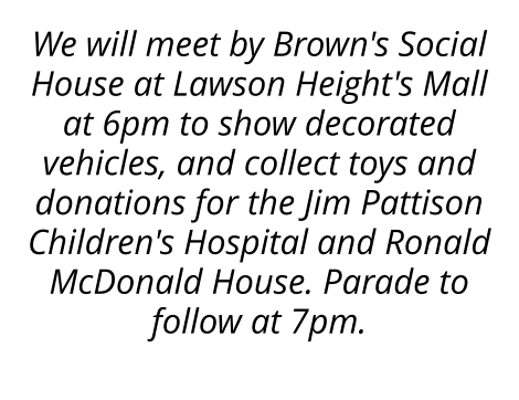 We will meet by Brown's Social House at Lawson Height's Mall at 6pm to show decorated vehicles, and collect toys and donations for the Jim Pattison Children's Hospital and Ronald McDonald House. Parade to follow at 7pm.